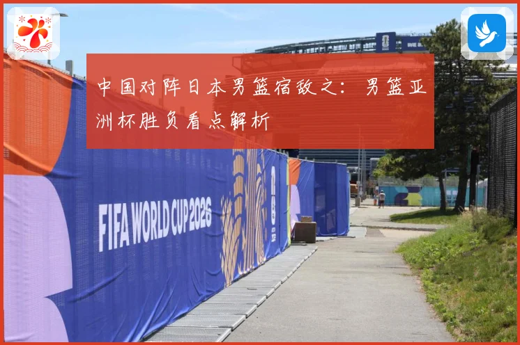 中国对阵日本男篮宿敌之：男篮亚洲杯胜负看点解析