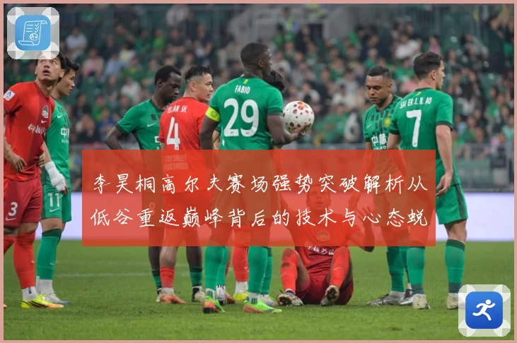 李昊桐高尔夫赛场强势突破解析从低谷重返巅峰背后的技术与心态蜕变