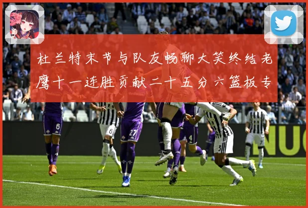 杜兰特末节与队友畅聊大笑终结老鹰十一连胜贡献二十五分六篮板专题观察