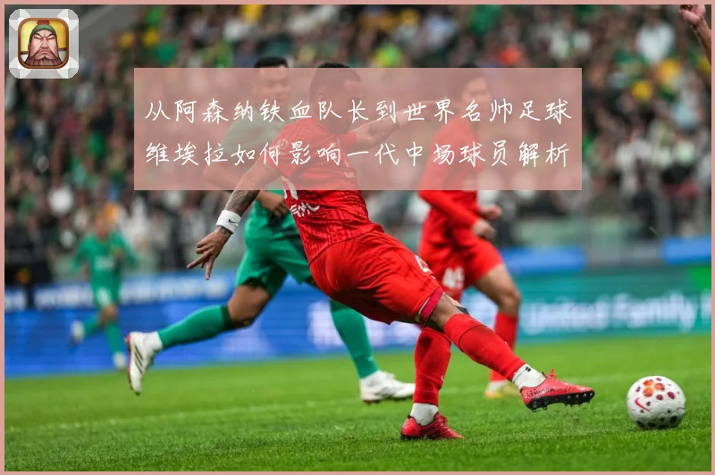 从阿森纳铁血队长到世界名帅足球维埃拉如何影响一代中场球员解析