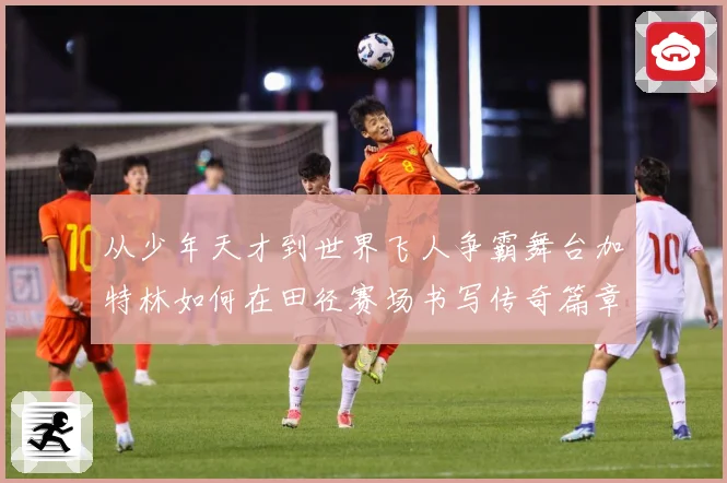 从少年天才到世界飞人争霸舞台加特林如何在田径赛场书写传奇篇章解析