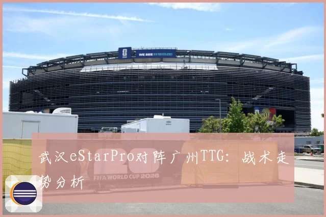 武汉eStarPro对阵广州TTG：战术走势分析